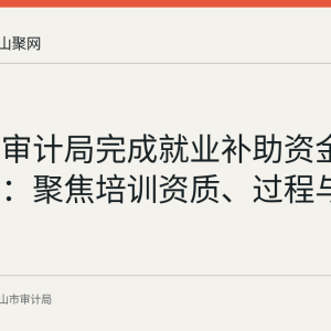 含山县审计局完成就业补助资金专项审计：聚焦培训资质、过程与补贴合规